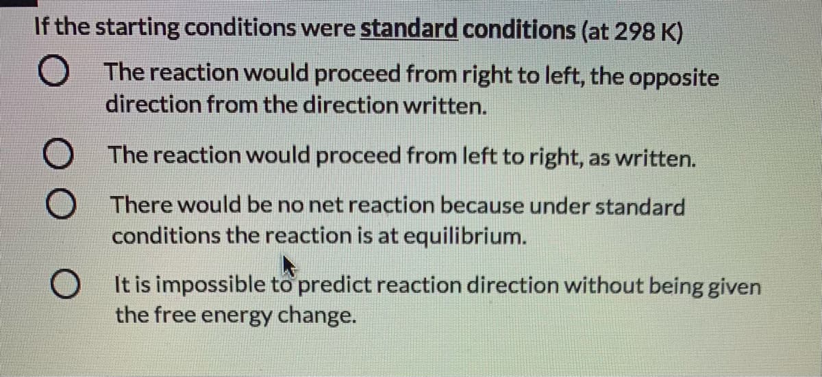 If the starting conditions were standard conditions (at 298 K)
O The reaction would proceed from right to left, the opposite
direction from the direction written.
The reaction would proceed from left to right, as written.
There would be no net reaction because under standard
conditions the reaction is at equilibrium.
O It is impossible to predict reaction direction without being given
the free energy change.
