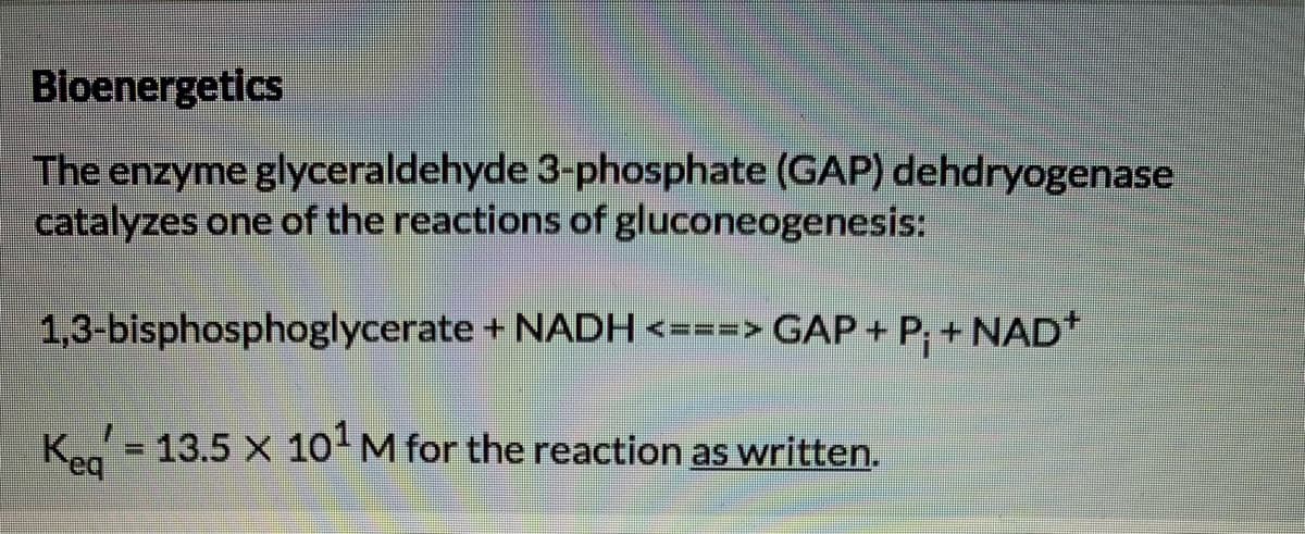 Bioenergetics
The enzyme glyceraldehyde 3-phosphate (GAP) dehdryogenase
catalyzes one of the reactions of gluconeogenesis:
1,3-bisphosphoglycerate + NADH <===> GAP + P; + NAD*
K = 13.5 X 10 M for the reaction as written.
