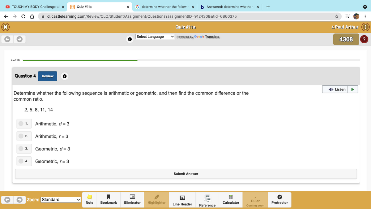 O TOUCH MY BODY Challenge w x
A Quiz #11a
G determine whether the followin x
b Answered: determine whether
+
A cl.castlelearning.com/Review/CLO/Student/Assignment/Questions?assignmentID=9124308&tid=6860375
Quiz #11a
2 Paul Arthur e
Select Language
v Powered by Google Translate
4308
4 of 10
Question 4
Review
1) Listen
Determine whether the following sequence is arithmetic or geometric, and then find the common difference or the
common ratio.
2, 5, 8, 11, 14
1.
Arithmetic, d = 3
2.
Arithmetic, r= 3
3.
Geometric, d= 3
4.
Geometric, r= 3
Submit Answer
Ex
Zoom: Standard
Ruler
Note
Bookmark
Eliminator
Highlighter
Line Reader
Calculator
Protractor
Reference
Coming soon
