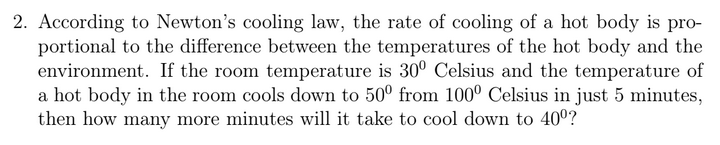 2. According to Newton's cooling law, the rate of cooling of a hot body is pro-
portional to the difference between the temperatures of the hot body and the
environment. If the room temperature is 30° Celsius and the temperature of
a hot body in the room cools down to 50° from 100° Celsius in just 5 minutes,
then how many more minutes will it take to cool down to 40°?
