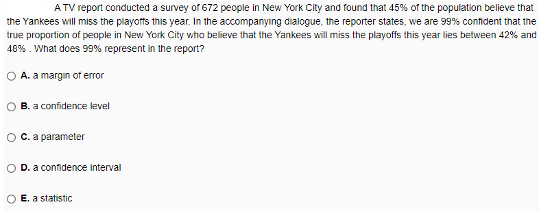 A TV report conducted a survey of 672 people in New York City and found that 45% of the population believe that
the Yankees will miss the playoffs this year. In the accompanying dialogue, the reporter states, we are 99% confident that the
true proportion of people in New York City who believe that the Yankees will miss the playoffs this year lies between 42% and
48% . What does 99% represent in the report?
O A. a margin of error
B. a confidence level
C. a parameter
D. a confidence interval
E. a statistic
