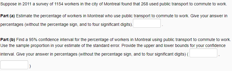 Suppose in 2011 a survey of 1154 workers in the city of Montreal found that 268 used public transport to commute to work.
Part (a) Estimate the percentage of workers in Montreal who use public transport to commute to work. Give your answer in
percentages (without the percentage sign, and to four significant digits).
Part (b) Find a 95% confidence interval for the percentage of workers in Montreal using public transport to commute to work.
Use the sample proportion in your estimate of the standard error. Provide the upper and lower bounds for your confidence
interval. Give your answer in percentages (without the percentage sign, and to four significant digits) (
