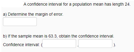 A confidence interval for a population mean has length 24.
a) Determine the margin of error.
b) If the sample mean is 63.3, obtain the confidence interval.
Confidence interval: (
).
