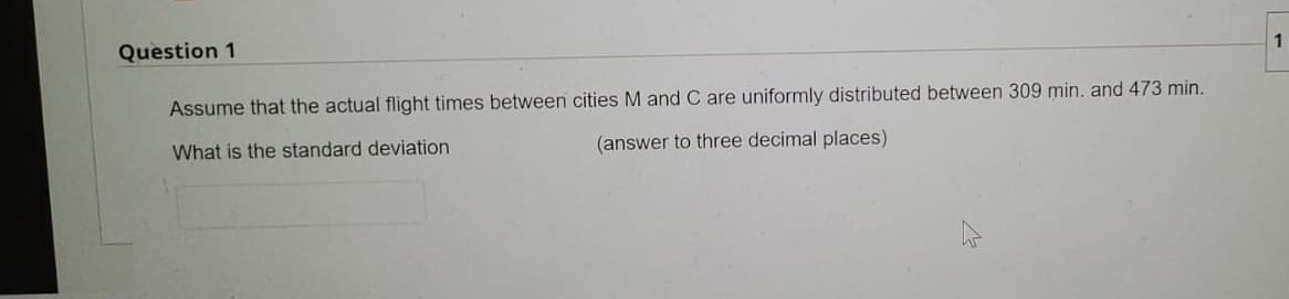 1
Question 1
Assume that the actual flight times between cities M and C are uniformly distributed between 309 min. and 473 min.
What is the standard deviation
(answer to three decimal places)
