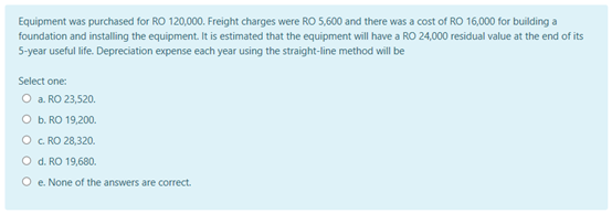 Equipment was purchased for RO 120,000. Freight charges were RO 5,600 and there was a cost of RO 16,000 for building a
foundation and installing the equipment. It is estimated that the equipment will have a RO 24,000 residual value at the end of its
5-year useful life. Depreciation expense each year using the straight-line method will be
Select one:
O a. RO 23,520.
O b. RO 19,200.
O c. RO 28,320.
O d. RO 19,680.
O e. None of the answers are correct.
