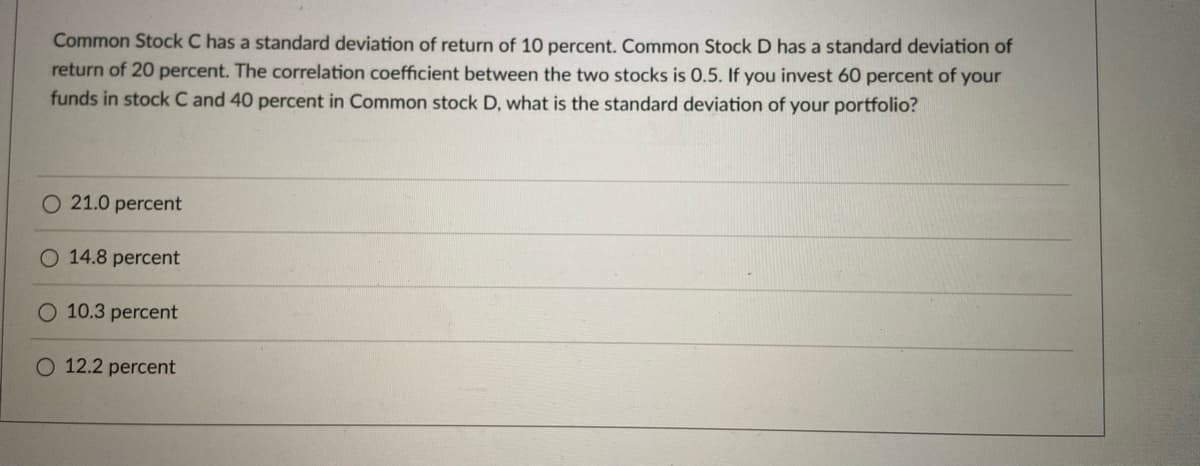 Common Stock C has a standard deviation of return of 10 percent. Common Stock D has a standard deviation of
return of 20 percent. The correlation coefficient between the two stocks is 0.5. If you invest 60 percent of your
funds in stock C and 40 percent in Common stock D, what is the standard deviation of your portfolio?
O 21.0 percent
O 14.8 percent
10.3 percent
O 12.2 percent