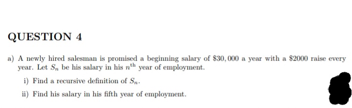 QUESTION 4
a) A newly hired salesman is promised a beginning salary of $30, 000 a year with a $2000 raise every
year. Let S, be his salary in his n'th year of employment.
i) Find a recursive definition of Sn.
ii) Find his salary in his fifth year of employment.
