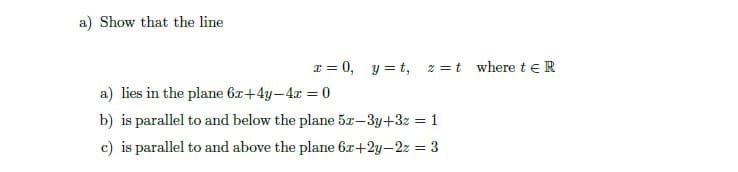 a) Show that the line
I = 0, y = t,
2 =t where teR
a) lies in the plane 6z+4y-4x = 0
b) is parallel to and below the plane 5x-3y+3z = 1
c) is parallel to and above the plane 6x+2y-2z = 3
