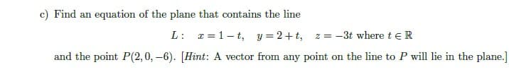 c) Find an equation of the plane that contains the line
L: x = 1- t, y = 2+t,
z = -3t where t eR
and the point P(2,0, -6). [Hint: A vector from any point on the line to P will lie in the plane.]
