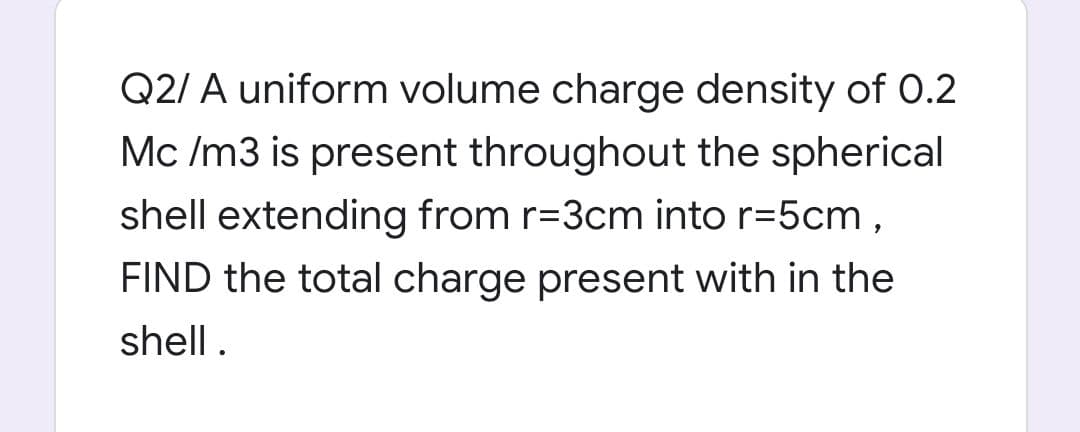 Q2/ A uniform volume charge density of O.2
Mc /m3 is present throughout the spherical
shell extending from r=3cm into r=5cm,
FIND the total charge present with in the
shell.
