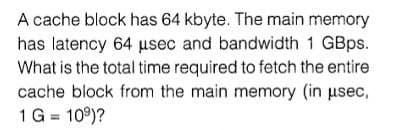A cache block has 64 kbyte. The main memory
has latency 64 usec and bandwidth 1 GBps.
What is the total time required to fetch the entire
cache block from the main memory (in usec,
1 G = 109)?
