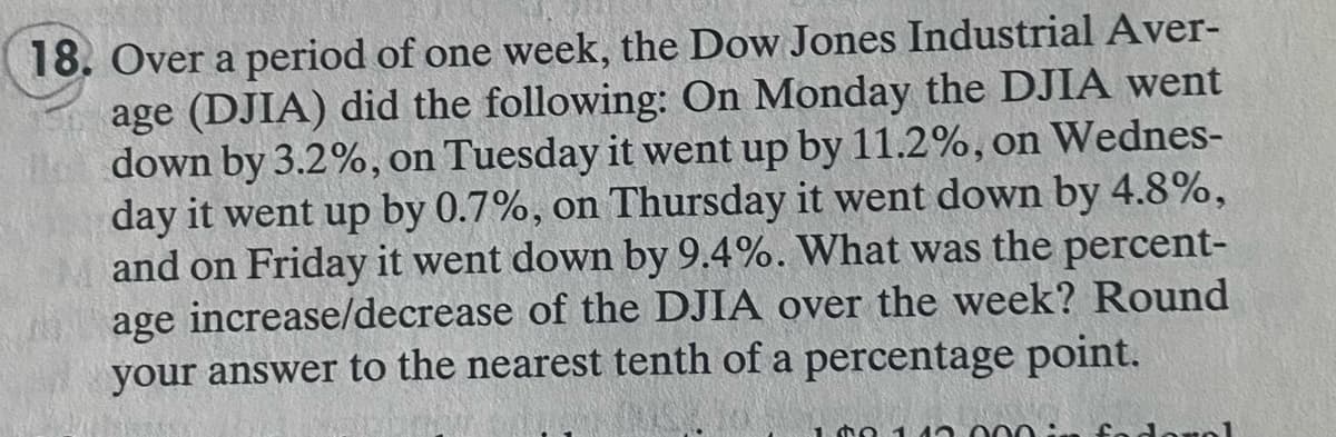 18. Over a period of one week, the Dow Jones Industrial Aver-
age (DJIA) did the following: On Monday the DJIA went
down by 3.2%, on Tuesday it went up by 11.2%, on Wednes-
day it went up by 0.7%, on Thursday it went down by 4.8%,
Mand on Friday it went down by 9.4%. What was the percent-
age increase/decrease of the DJIA over the week? Round
your answer to the nearest tenth of a percentage point.
100 110.000i Sodonal