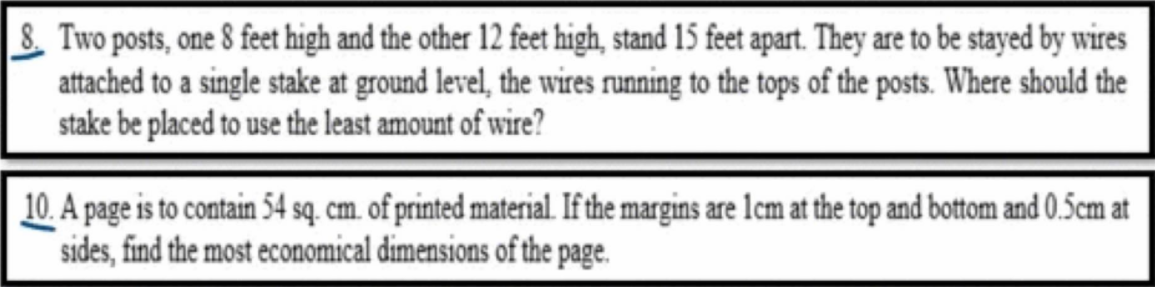 & Two posts, one 8 feet high and the other 12 feet high, stand 15 feet apart. They are to be stayed by wires
attached to a single stake at ground level, the wires running to the tops of the posts. Where should the
stake be placed to use the least amount of wire?
10. A page is to contain 54 sq. cm. of printed material. If the margins are lcm at the top and bottom and 0.5cm at
sides, find the most economical dimensions of the page.
