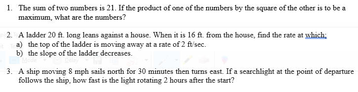 1. The sum of two numbers is 21. If the product of one of the numbers by the square of the other is to be a
maximum, what are the numbers?
2. A ladder 20 ft. long leans against a house. When it is 16 ft. from the house, find the rate at which;
a) the top of the ladder is moving away at a rate of 2 ft/sec.
b) the slope of the ladder decreases.
3. A ship moving 8 mph sails north for 30 minutes then turns east. If a searchlight at the point of departure
follows the ship, how fast is the light rotating 2 hours after the start?
