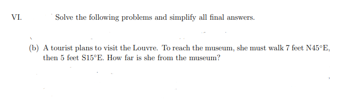 VI.
Solve the following problems and simplify all final answers.
(b) A tourist plans to visit the Louvre. To reach the museum, she must walk 7 feet N45°E,
then 5 feet S15°E. How far is she from the museum?
