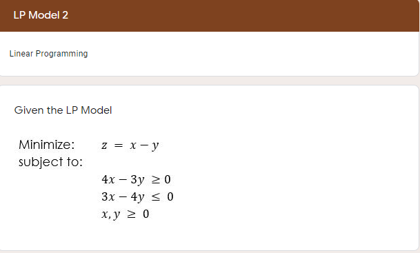 LP Model 2
Linear Programming
Given the LP Model
Minimize:
z = x - y
subject to:
4х — Зу 2 0
Зх — 4y < 0
х, у 2 0
