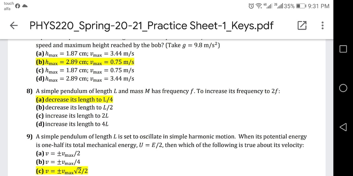 touch
O “ 20,| 35% O 9:31 PM
alfa
+ PHYS220_Spring-20-21_Practice Sheet-1_Keys.pdf
speed and maximum height reached by the bob? (Take g = 9.8 m/s²)
(a) hmax = 1.87 cm; vmax = 3.44 m/s
(b) hmax = 2.89 cm; vmax = 0.75 m/s
(c) hmax = 1.87 cm; vmax = 0.75 m/s
(d) hmax = 2.89 cm; vmax = 3.44 m/s
8) A simple pendulum of length L and mass M has frequency f. To increase its frequency to 2f:
(a) decrease its length to L/4
(b) decrease its length to L/2
(c) increase its length to 2L
(d)increase its length to 4L
9) A simple pendulum of length L is set to oscillate in simple harmonic motion. When its potential energy
is one-half its total mechanical energy, U = E/2, then which of the following is true about its velocity:
(a) v = ±vmax/2
(b)v = ±vmax/4
(c) v = ±vmaxV2/2
