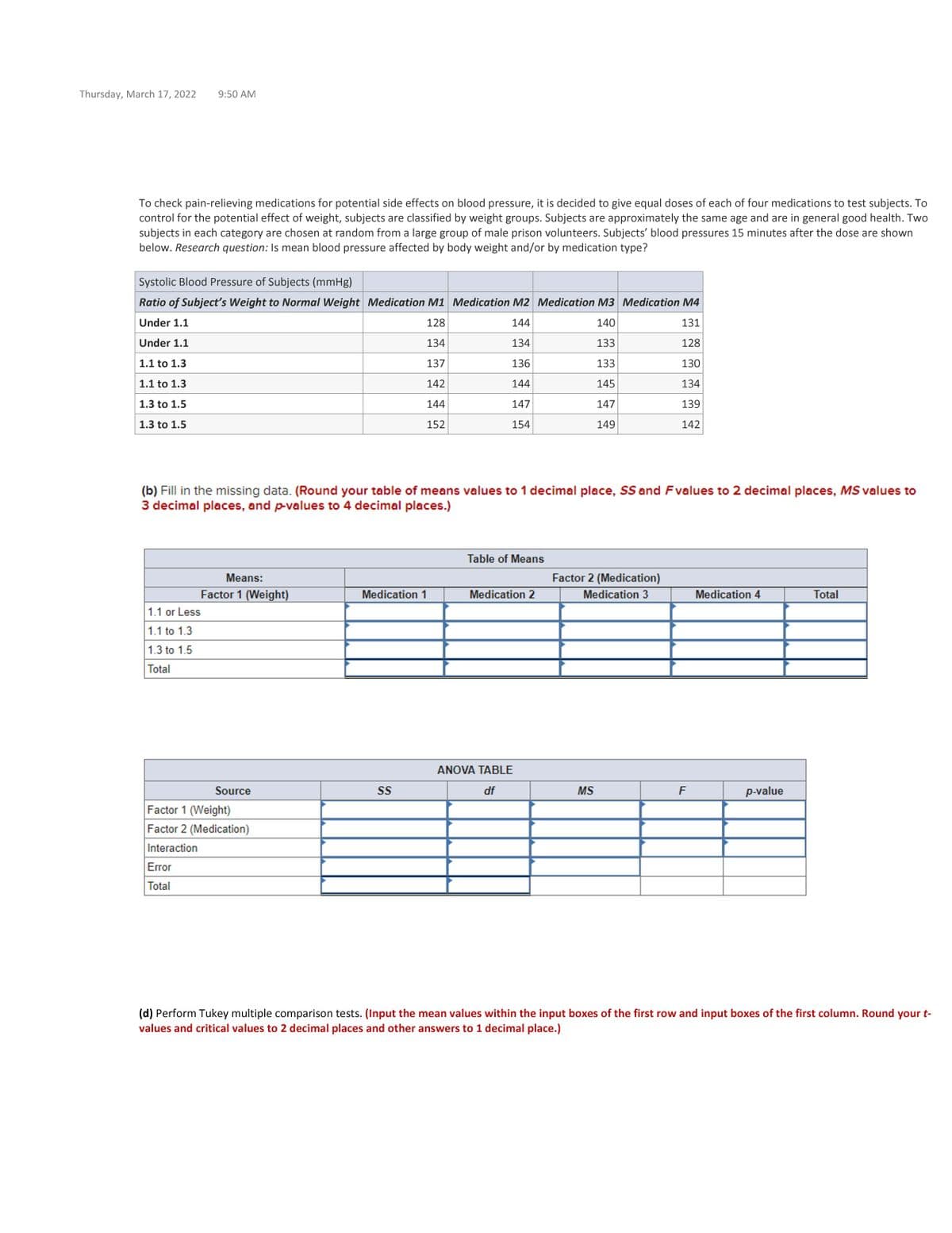 Thursday, March 17, 2022
9:50 AM
To check pain-relieving medications for potential side effects on blood pressure, it is decided to give equal doses of each of four medications to test subjects. To
control for the potential effect of weight, subjects are classified by weight groups. Subjects are approximately the same age and are in general good health. Two
subjects in each category are chosen at random from a large group of male prison volunteers. Subjects' blood pressures 15 minutes after the dose are shown
below. Research question: Is mean blood pressure affected by body weight and/or by medication type?
Systolic Blood Pressure of Subjects (mmHg)
Ratio of Subject's Weight to Normal Weight Medication M1 Medication M2 Medication M3 Medication M4
Under 1.1
128
144
140
131
Under 1.1
134
134
133
128
1.1 to 1.3
137
136
133
130
1.1 to 1.3
142
144
145
134
1.3 to 1.5
144
147
147
139
1.3 to 1.5
152
154
149
142
(b) Fill in the missing data. (Round your table of means values to 1 decimal place, SS and Fvalues to 2 decimal places, MS values to
3 decimal places, and p-values to 4 decimal places.)
Table of Means
Means:
Factor 2 (Medication)
Factor 1 (Weight)
Medication 1
Medication 2
Medication 3
Medication 4
Total
1.1 or Less
1.1 to 1.3
1.3 to 1.5
Total
ANOVA TABLE
Source
S
df
MS
F
p-value
Factor 1 (Weight)
Factor 2 (Medication)
Interaction
Error
Total
(d) Perform Tukey multiple comparison tests. (Input the mean values within the input boxes of the first row and input boxes of the first column. Round your t-
values and critical values to 2 decimal places and other answers to 1 decimal place.)
