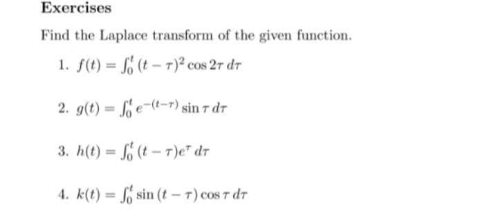 Exercises
Find the Laplace transform of the given function.
1. f(t) = (t – 7)² cos 2r dr
2. g(t) = e-(t-r) sin 7 dr
%3D
3. h(t) = f (t - T)e" dr
%3D
4. k(t) = o sin (t- 7) cos 7 dr
%3D
