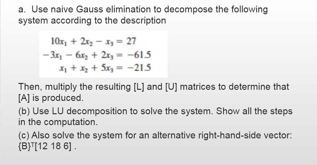 a. Use naive Gauss elimination to decompose the following
system according to the description
10x, + 2r2 - x3 = 27
-3x, - 6x2 + 2r3 = -61.5
X +xx + 5x3 = -21.5
%3D
Then, multiply the resulting [L] and [U] matrices to determine that
[A] is produced.
(b) Use LU decomposition to solve the system. Show all the steps
in the computation.
(c) Also solve the system for an alternative right-hand-side vector:
{B}T[12 18 6] .
