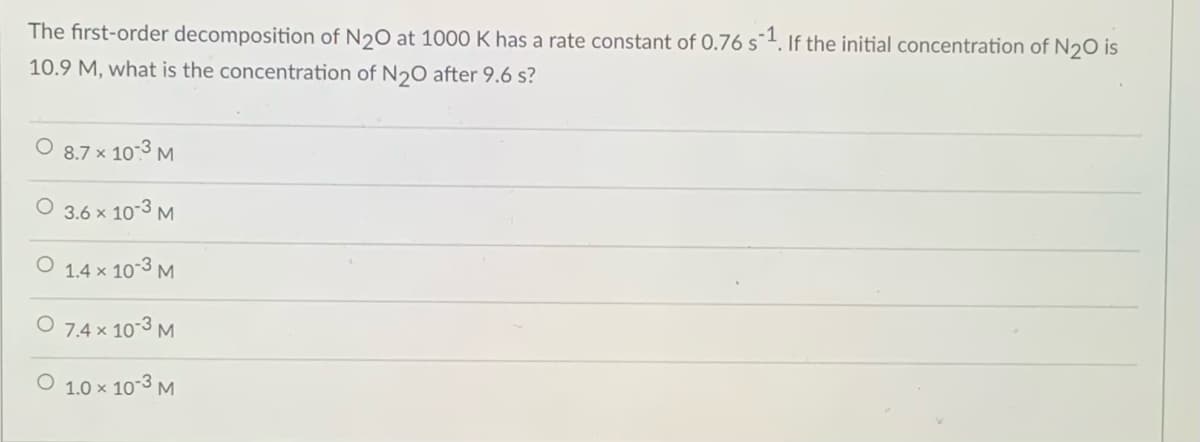The first-order decomposition of N20 at 1000 K has a rate constant of 0.76 s¯1. If the initial concentration of N20 is
10.9 M, what is the concentration of N20 after 9.6 s?
O 8.7 x 10-3 M
3.6 x 10-3 M
1.4 x 10-3 M
O 7,4 x 10-3 M
1.0 x 10-3 M
