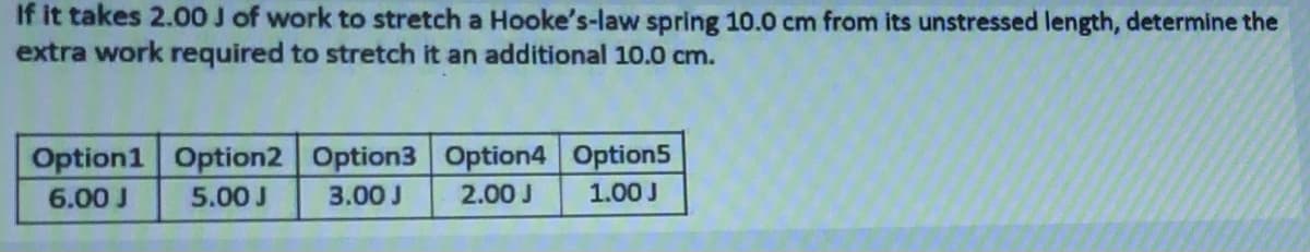 If it takes 2.00 J of work to stretch a Hooke's-law spring 10.0 cm from its unstressed length, determine the
extra work required to stretch it an additional 10.0 cm.
Option1 Option2 Option3 Option4 Option5
6.00 J
5.00 J
3.00 J
2.00 J
1.00 J
