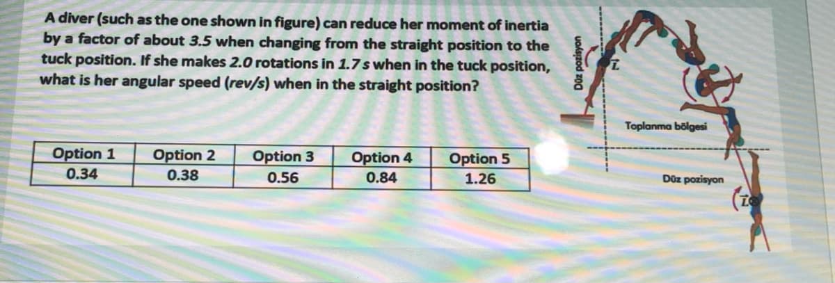 A diver (such as the one shown in figure) can reduce her moment of inertia
by a factor of about 3.5 when changing from the straight position to the
tuck position. If she makes 2.0 rotations in 1.7 s when in the tuck position,
what is her angular speed (rev/s) when in the straight position?
Toplanma bölgesi
Option 1
0.34
Option 2
Option 3
Option 4
Option 5
0.38
0.56
0.84
1.26
Düz pozisyon
(2
Düz pozisyon
