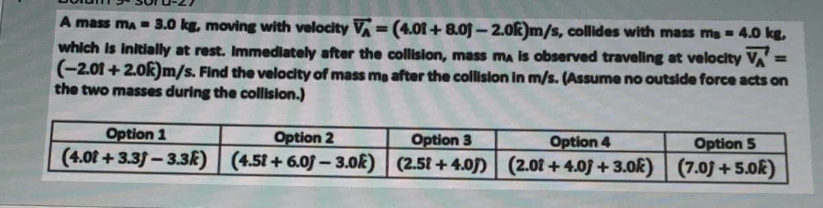 A mass ma =3.0 kg, moving with velocity V=(4.01+ 8.0j -2.0k)m/s, collides with mass ms = 4.0 kg,
which Is initially at rest. Immediately after the collision, mass ma is observed traveling at velocity VA:
(-2.01 + 2.0k)m/s. Find the velocity of mass me after the collislon in m/s. (Assume no outside force acts on
the two masses during the collision.)
%3D
%3D
Option 1
Option 2
Option 3
(4.0f +3.3f-3.3k) (4.51+ 6.0f- 3.0k) (2.51 +4.0) (2.01 +4.0 +3.ok) (7.0j+5.0k)
Option 4
Option 5
