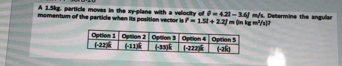 A 1.5kg. particle moves in the xy-plane with a velocity of = 4.21-3.6f m/s. Determine the angular
momentum of the particle when its position vector is 1.51+ 2.2f m (in kg m2/s)?
Option 1 Option 2 Option 3 Option 4 Option 5
(-22)k
(-11)k
(-33)k
(-222)k
(-2k)
