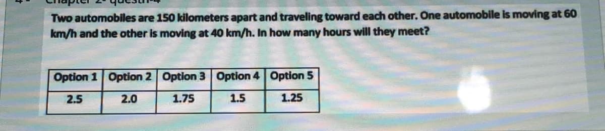 Two automobiles are 150 kilometers apart and traveling toward each other. One automobile is moving at 60
km/h and the other is moving at 40 km/h. In how many hours will they meet?
Option 1 Option 2 Option 3 Option 4 Option 5
2.5
2.0
1.75
1.5
1.25
