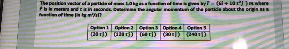 The position vector of a particle of mass 1.0 kg as a function of time is given by F= (6f + 10 tj ) m where
7 is in meters and t is in seconds. Determine the angular momentum of the particle about the origin as a
function of time (in kg m2/s)?
Option 1 Option 2 Option 3 Option 4 Option 5
(20 tj) (120 tj) (60 tj) (30 tj) (240 tj)
