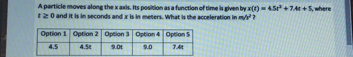 A particle moves along the x axis. Its position as a function of time is given by x(t) = 4.5t2 +7.4t + 5, where
t N0 and it is in seconds and x is in meters. What is the acceleration in m/s ?
Option 1 Option 2 Option 3 Option 4 Option 5
4.5
4.5t
9.0t
9.0
7.4t
