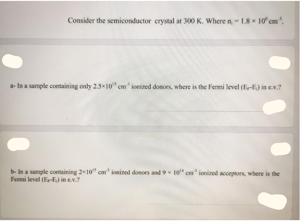 Consider the semiconductor crystal at 300 K. Where n, = 1.8 x 10° cm.
a- In a sample containing only 2.5x10 cm ionized donors, where is the Fermi level (Er-E) in e.v.?
b- In a sample containing 2x10 cm ionized donors and 9 x 10" cm ionized acceptors, where is the
Fermi level (Ep-E,) in e.v.?
