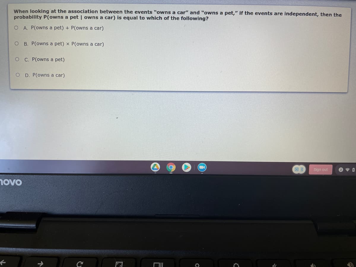 When looking at the association between the events "owns a car" and "owns a pet," if the events are independent, then the
probability P(owns a pet | owns a car) is equal to which of the following?
O A. P(owns a pet) + P(owns a car)
B. P(owns a pet) x P(owns a car)
C. P(owns a pet)
O D. P(owns a car)
回可
Sign out
novo
