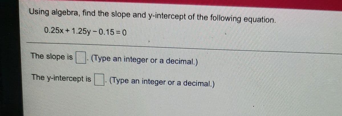 Using algebra, find the slope and y-intercept of the following equation.
0.25x+1.25y-0.15 = 0
%3
The slope is (Type an integer or a decimal.)
The y-intercept is (Type an integer or a decimal.)
