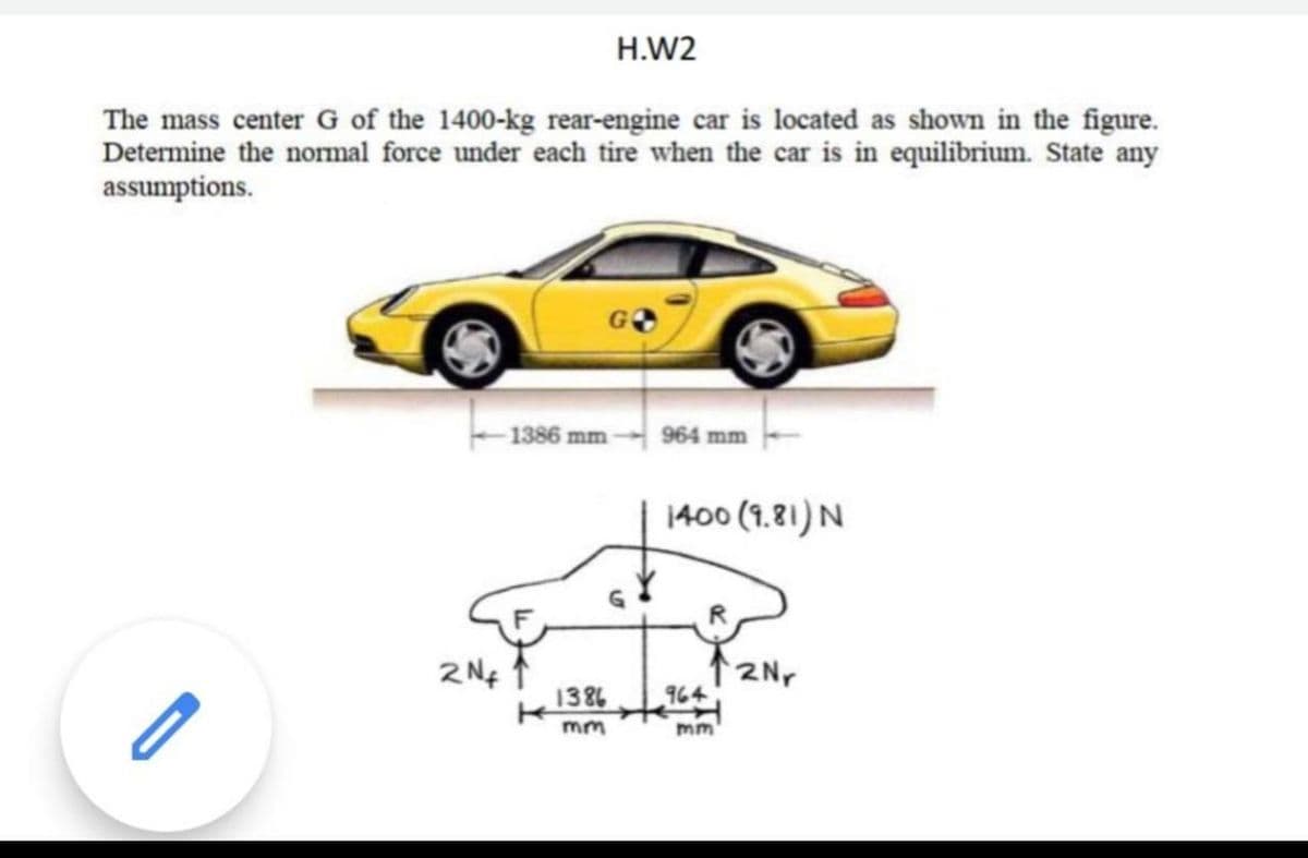 H.W2
The mass center G of the 1400-kg rear-engine car is located as shown in the figure.
Determine the normal force under each tire when the car is in equilibrium. State any
assumptions.
1386 mm
964 mm
1400 (1.81) N
2 N¢
1386
12Nr
964
mm
m
