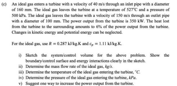 (c) An ideal gas enters a turbine with a velocity of 40 m/s through an inlet pipe with a diameter
of 160 mm. The ideal gas leaves the turbine at a temperature of 527°C and a pressure of
500 kPa. The ideal gas leaves the turbine with a velocity of 150 m/s through an outlet pipe
with a diameter of 100 mm. The power output from the turbine is 350 kW. The heat lost
from the turbine to the surrounding amounts to 6% of the power output from the turbine.
Changes in kinetic energy and potential energy can be neglected.
For the ideal gas, use R = 0.287 kJ/kg.K and c, = 1.11 kJ/kg.K.
i) Sketch the system/control volume for the above problem. Show the
boundary/control surface and energy interactions clearly in the sketch.
ii) Determine the mass flow rate of the ideal gas, kg/s.
iii) Determine the temperature of the ideal gas entering the turbine, °C.
iv) Determine the pressure of the ideal gas entering the turbine, kPa.
v) Suggest one way to increase the power output from the turbine.
