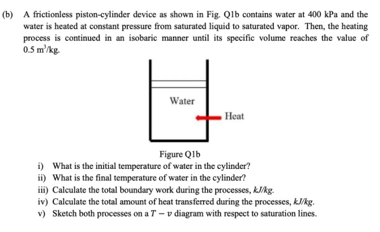 (b) A frictionless piston-cylinder device as shown in Fig. Qlb contains water at 400 kPa and the
water is heated at constant pressure from saturated liquid to saturated vapor. Then, the heating
process is continued in an isobaric manner until its specific volume reaches the value of
0.5 m²/kg.
Water
Heat
Figure Q1b
i) What is the initial temperature of water in the cylinder?
ii) What is the final temperature of water in the cylinder?
iii) Calculate the total boundary work during the processes, kJ/kg.
iv) Calculate the total amount of heat transferred during the processes, kJ/kg.
v) Sketch both processes on a T – v diagram with respect to saturation lines.
