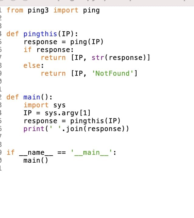 1 from ping3 import ping
a def pingthis (IP):
response = ping (IP)
if response:
return [IP, str(response)]
else:
return [IP, 'NotFound']
2 def main ):
import sys
IP = sys.argv [1]
response = pingthis (IP)
print(' '.join(response))
_name
main()
'_main
e if
main__'
