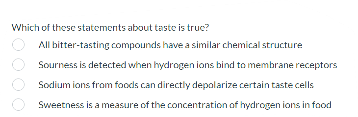 Which of these statements about taste is true?
All bitter-tasting compounds have a similar chemical structure
Sourness is detected when hydrogen ions bind to membrane receptors
Sodium ions from foods can directly depolarize certain taste cells
Sweetness is a measure of the concentration of hydrogen ions in food
