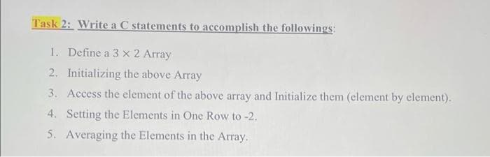 Task 2: Write a C statements to accomplish the followings:
1. Define a 3 x 2 Array
2. Initializing the above Array
3. Access the element of the above array and Initialize them (element by element).
4. Setting the Elements in One Row to -2.
5. Averaging the Elements in the Array.
