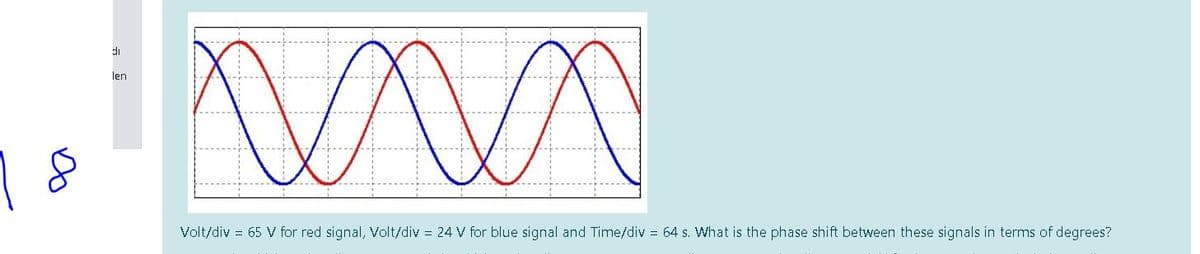 di
len
Volt/div = 65 V for red signal, Volt/div = 24 V for blue signal and Time/div = 64 s. What is the phase shift between these signals in terms of degrees?
