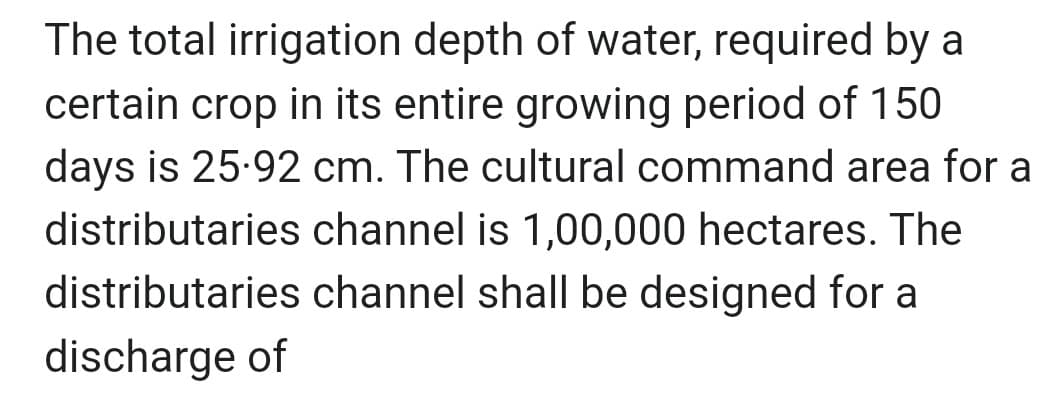 The total irrigation depth of water, required by a
certain crop in its entire growing period of 150
days is 25.92 cm. The cultural command area for a
distributaries channel is 1,00,000 hectares. The
distributaries channel shall be designed for a
discharge of