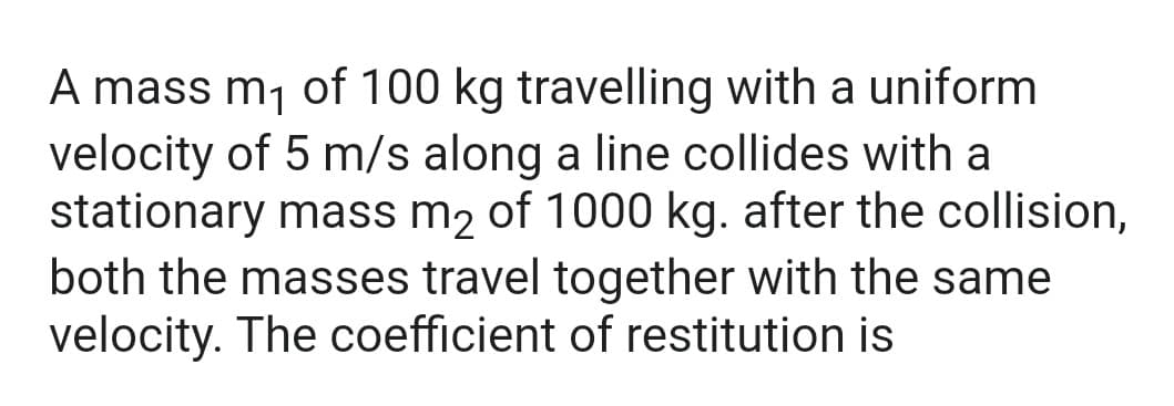 A mass m₁ of 100 kg travelling with a uniform
velocity of 5 m/s along a line collides with a
stationary mass m2 of 1000 kg. after the collision,
both the masses travel together with the same
velocity. The coefficient of restitution is