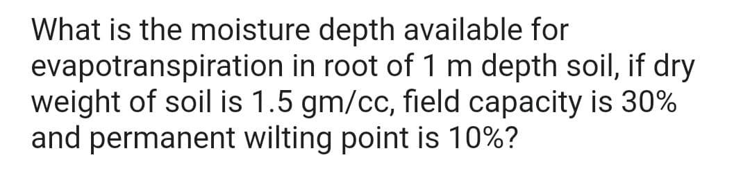 What is the moisture depth available for
evapotranspiration in root of 1 m depth soil, if dry
weight of soil is 1.5 gm/cc, field capacity is 30%
and permanent wilting point is 10%?