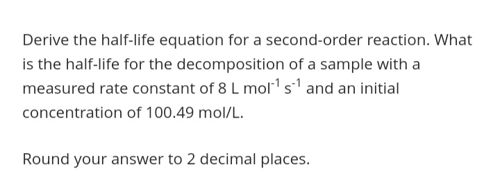 Derive the half-life equation for a second-order reaction. What
is the half-life for the decomposition of a sample with a
measured rate constant of 8 L mol s and an initial
concentration of 100.49 mol/L.
Round your answer to 2 decimal places.
