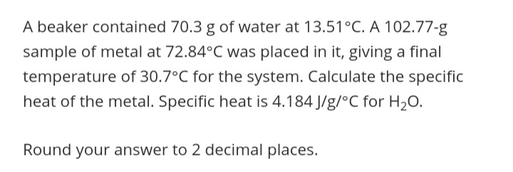 A beaker contained 70.3 g of water at 13.51°C. A 102.77-g
sample of metal at 72.84°C was placed in it, giving a final
temperature of 30.7°C for the system. Calculate the specific
heat of the metal. Specific heat is 4.184 J/g/°C for H2O.
Round your answer to 2 decimal places.
