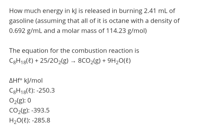 How much energy in kJ is released in burning 2.41 mL of
gasoline (assuming that all of it is octane with a density of
0.692 g/mL and a molar mass of 114.23 g/mol)
The equation for the combustion reaction is
C3H18(e) + 25/202(g) → 8CO2(g) + 9H2O(t)
AHF° kJ/mol
C3H18(e): -250.3
O2(g): 0
CO2(g): -393.5
H20(e): -285.8
