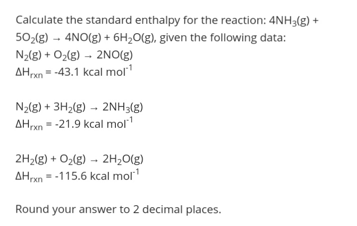 Calculate the standard enthalpy for the reaction: 4NH3(g) +
502(g) – 4NO(g) + 6H2O(g), given the following data:
N2(g) + O2(g) – 2NO(g)
AHrxn = -43.1 kcal mol1
N2(g) + 3H2(g) → 2NH3(g)
AHrxn = -21.9 kcal mol
%3D
2H2(g) + O2(g) - 2H20(g)
AHrxn = -115.6 kcal mol1
Round your answer to 2 decimal places.
