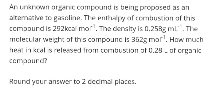 An unknown organic compound is being proposed as an
alternative to gasoline. The enthalpy of combustion of this
compound is 292kcal mol1. The density is 0.258g mL1. The
molecular weight of this compound is 362g mol1. How much
heat in kcal is released from combustion of 0.28 L of organic
compound?
Round your answer to 2 decimal places.
